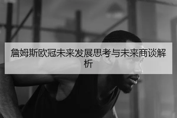 詹姆斯欧冠未来发展思考与未来商谈解析
